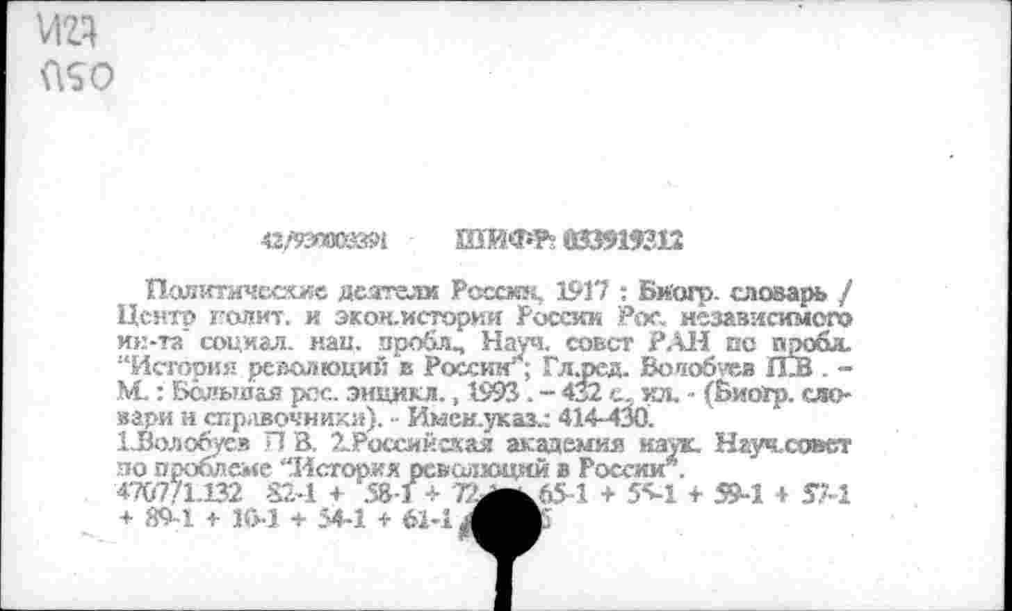 ﻿иг?
42/93»С835Ч
шифр»
Палитичсеше деятели России, 1917 : Биогр. словарь / Центр полит. и экон.истории России Рек, независимого ин-та' социал, паи. проблч Науч. совет РАН по иро&и. “История революций в России*; Гл.ред. Волобуев £13 . -М.: Большая рос. энцикл., 1993. - 432 с, ил. - (Биогр. словари и справочники). - Имен.указ.: 414-430.
ХЗолобусв Я В. 2.Российская академия наук. Науч.совст по проблеме “История революций в России .
4707/1.132 824 + 531 <■ 72^65-1 + 5^1 + 59-1 + т + 89-1 ■>• !(>•) + 54-1 + 61-1